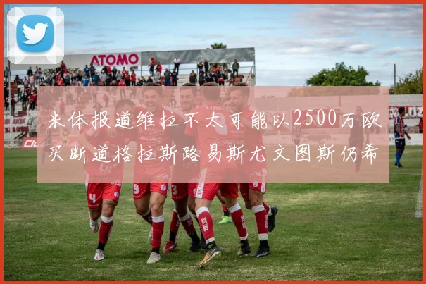 米体报道维拉不太可能以2500万欧买断道格拉斯路易斯尤文图斯仍希望出售他