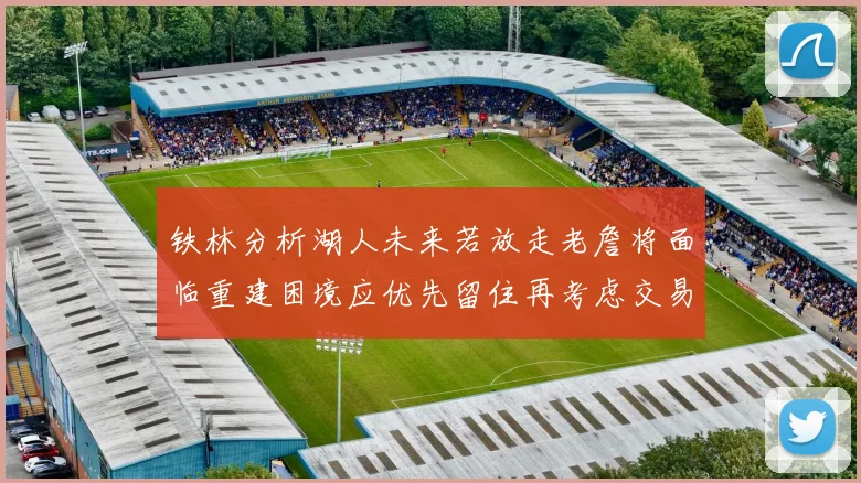 铁林分析湖人未来若放走老詹将面临重建困境应优先留住再考虑交易