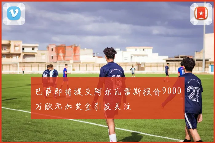 巴萨即将提交阿尔瓦雷斯报价9000万欧元加奖金引发关注