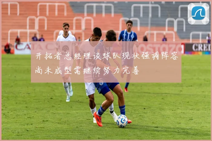 开拓者总经理谈球队现状强调阵容尚未成型需继续努力完善