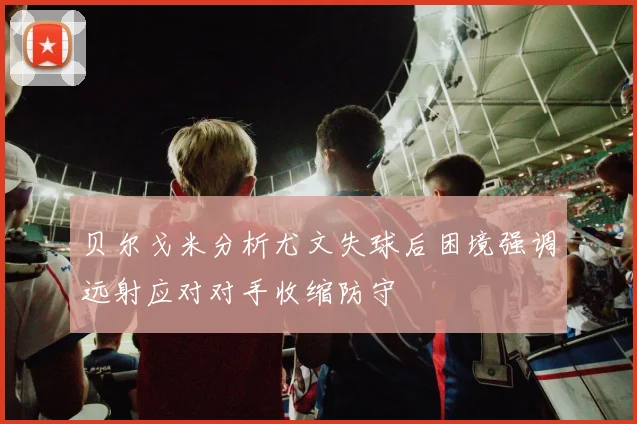 贝尔戈米分析尤文失球后困境强调远射应对对手收缩防守