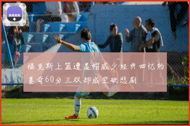 福克斯上篮遭盖帽威少经典回忆约基奇60分三双却成空砍悲剧