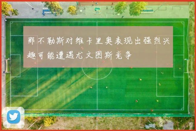 那不勒斯对维卡里奥表现出强烈兴趣可能遭遇尤文图斯竞争