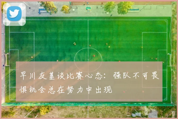 早川友基谈比赛心态：强队不可畏惧机会总在努力中出现