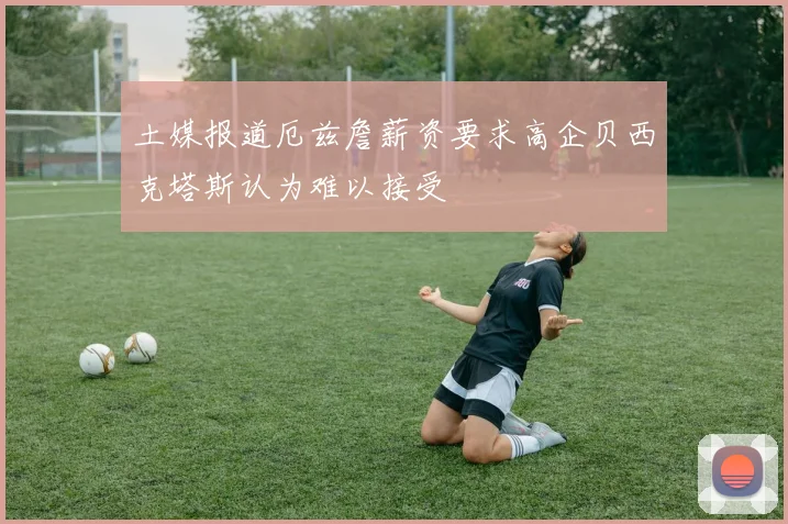 土媒报道厄兹詹薪资要求高企贝西克塔斯认为难以接受