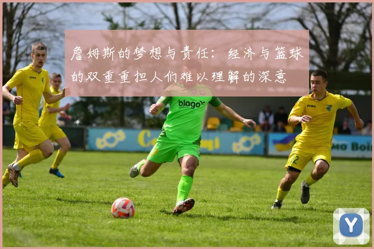 詹姆斯的梦想与责任：经济与篮球的双重重担人们难以理解的深意