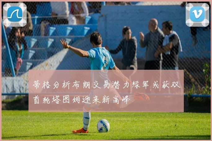 蒂格分析布朗交易潜力绿军或获双首轮塔图姆迎来新高峰