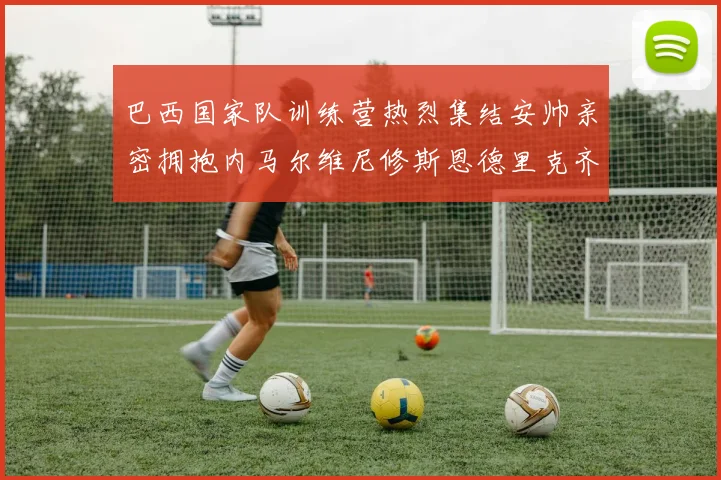 巴西国家队训练营热烈集结安帅亲密拥抱内马尔维尼修斯恩德里克齐亮相