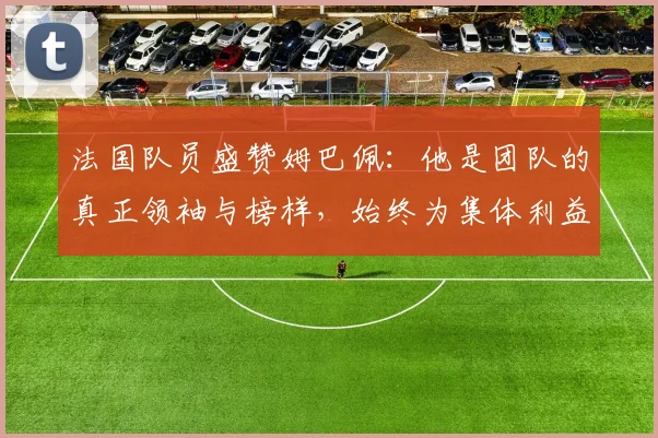法国队员盛赞姆巴佩：他是团队的真正领袖与榜样，始终为集体利益考虑