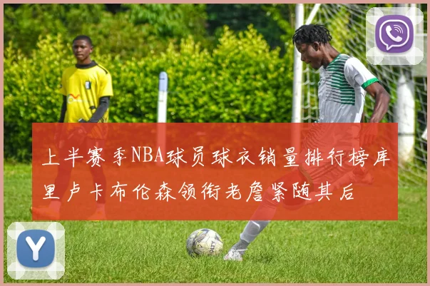 上半赛季NBA球员球衣销量排行榜库里卢卡布伦森领衔老詹紧随其后