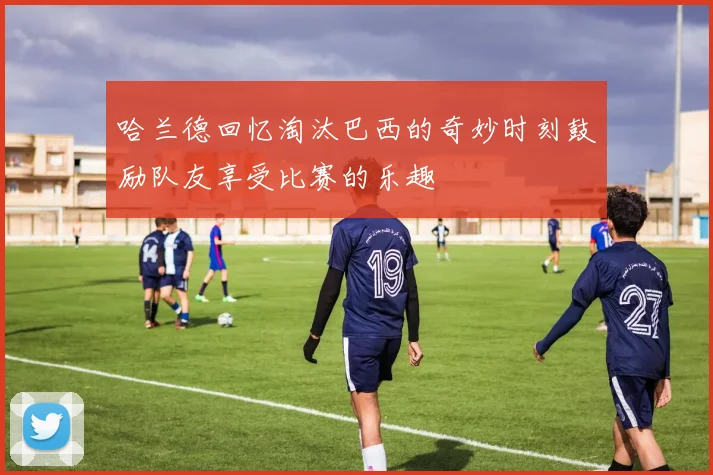 哈兰德回忆淘汰巴西的奇妙时刻鼓励队友享受比赛的乐趣