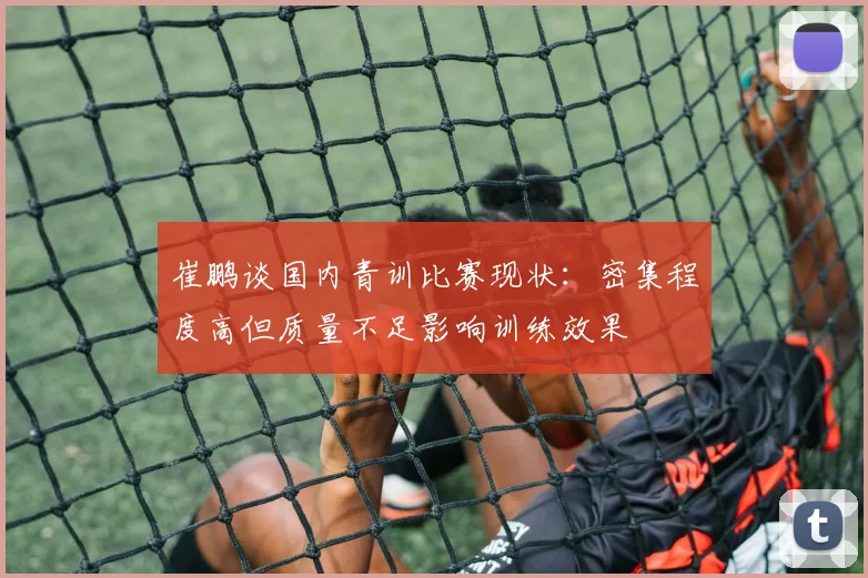 崔鹏谈国内青训比赛现状：密集程度高但质量不足影响训练效果
