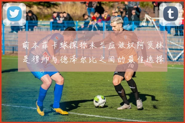 前本菲卡球探称米兰应放权阿莫林是穆帅与德泽尔比之间的最佳选择