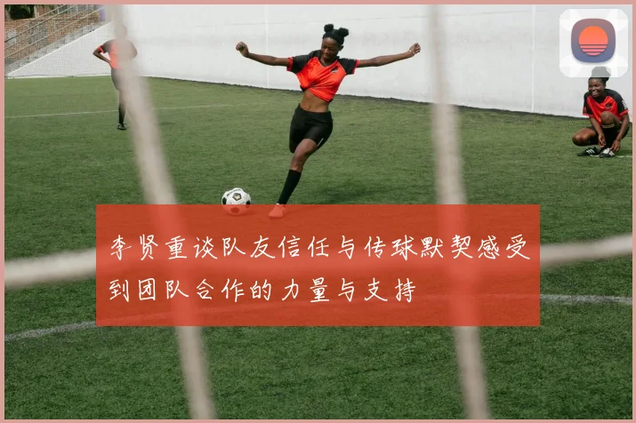李贤重谈队友信任与传球默契感受到团队合作的力量与支持