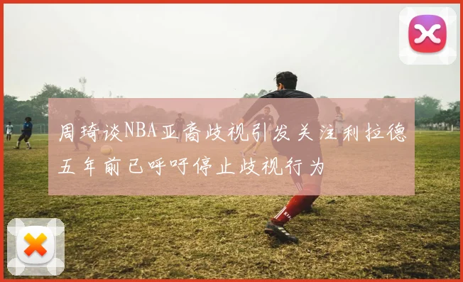 周琦谈NBA亚裔歧视引发关注利拉德五年前已呼吁停止歧视行为