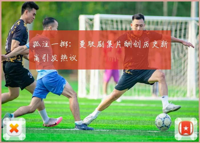 孤注一掷：曼联剧集片酬创历史新高引发热议