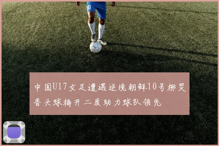 中国U17女足遭遇逆境朝鲜10号柳炅香头球梅开二度助力球队领先