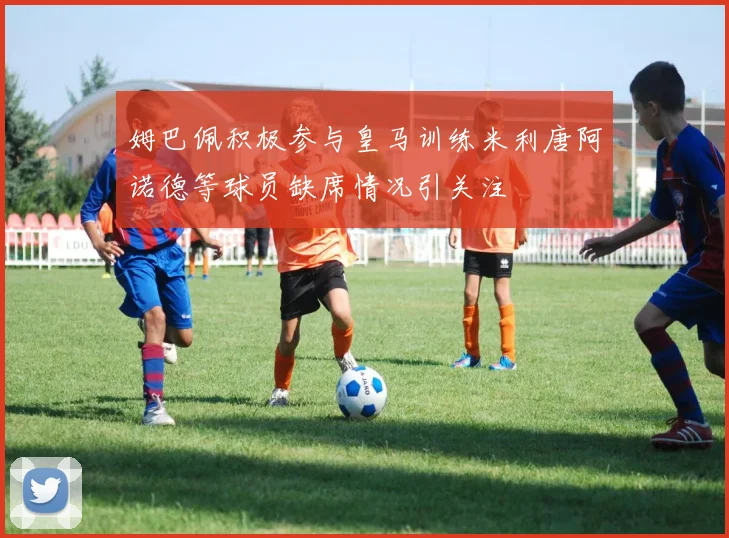 姆巴佩积极参与皇马训练米利唐阿诺德等球员缺席情况引关注
