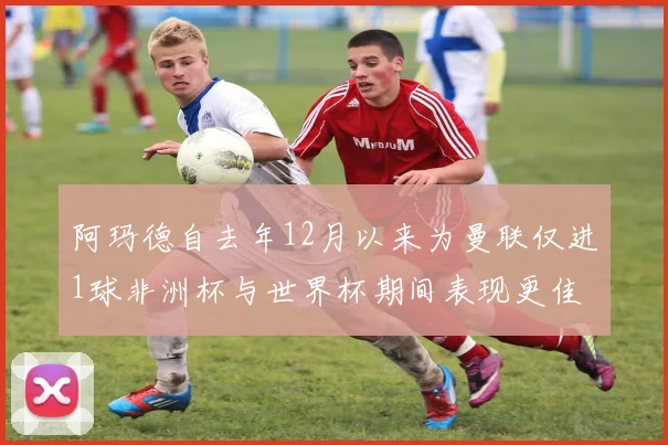 阿玛德自去年12月以来为曼联仅进1球非洲杯与世界杯期间表现更佳