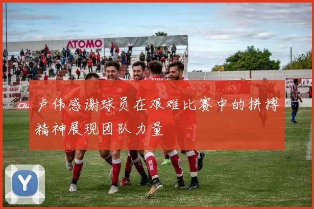 卢伟感谢球员在艰难比赛中的拼搏精神展现团队力量