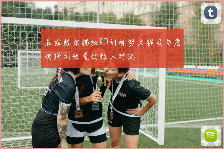 菲兹戴尔揭秘KD训练努力程度与詹姆斯训练量的惊人对比