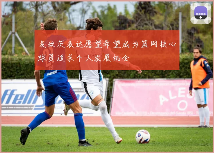 麦坎茨表达愿望希望成为篮网核心球员追求个人发展机会