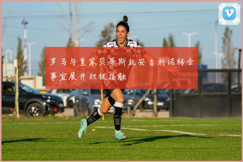 罗马与皇家贝蒂斯就安吉利诺转会事宜展开积极接触